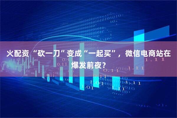 火配资 “砍一刀”变成“一起买”，微信电商站在爆发前夜？