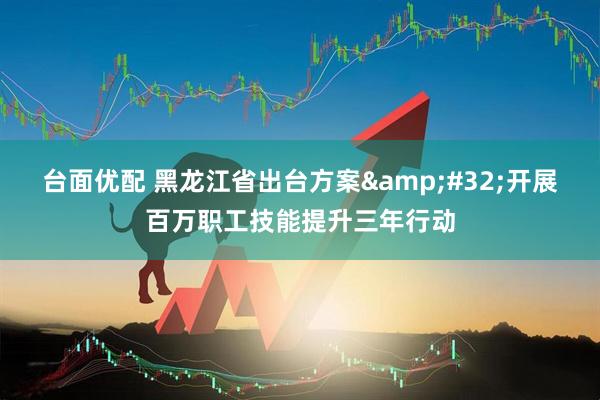台面优配 黑龙江省出台方案 开展百万职工技能提升三年行动