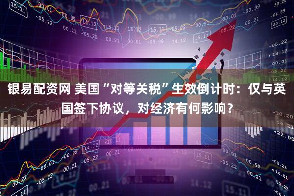 银易配资网 美国“对等关税”生效倒计时：仅与英国签下协议，对经济有何影响？