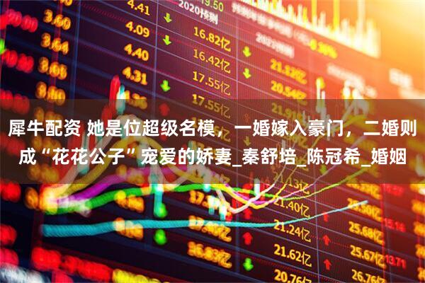 犀牛配资 她是位超级名模，一婚嫁入豪门，二婚则成“花花公子”宠爱的娇妻_秦舒培_陈冠希_婚姻