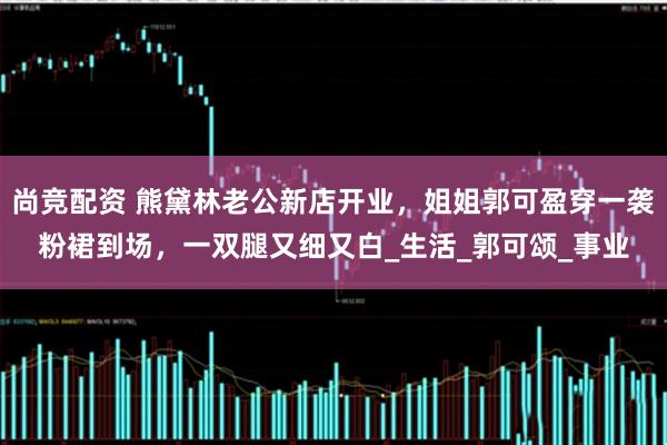尚竞配资 熊黛林老公新店开业，姐姐郭可盈穿一袭粉裙到场，一双腿又细又白_生活_郭可颂_事业