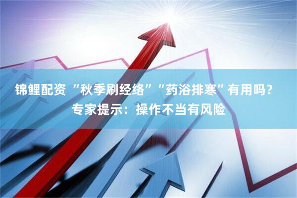 锦鲤配资 “秋季刷经络”“药浴排寒”有用吗？ 专家提示：操作不当有风险