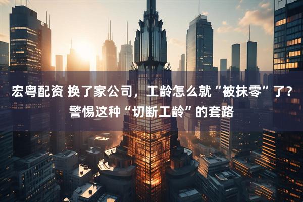 宏粤配资 换了家公司，工龄怎么就“被抹零”了？警惕这种“切断工龄”的套路