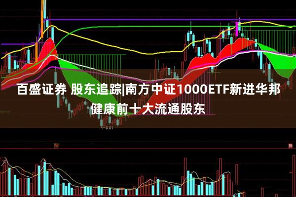 百盛证券 股东追踪|南方中证1000ETF新进华邦健康前十大流通股东