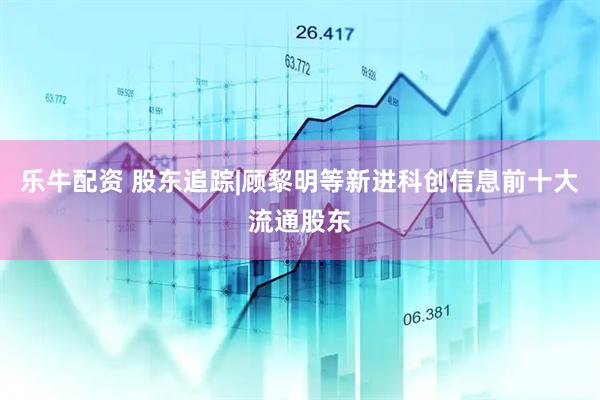 乐牛配资 股东追踪|顾黎明等新进科创信息前十大流通股东