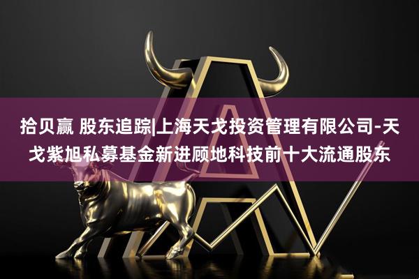 拾贝赢 股东追踪|上海天戈投资管理有限公司-天戈紫旭私募基金新进顾地科技前十大流通股东