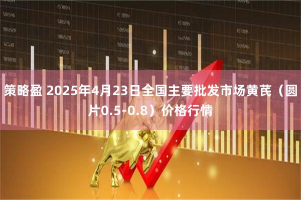 策略盈 2025年4月23日全国主要批发市场黄芪（圆片0.5-0.8）价格行情