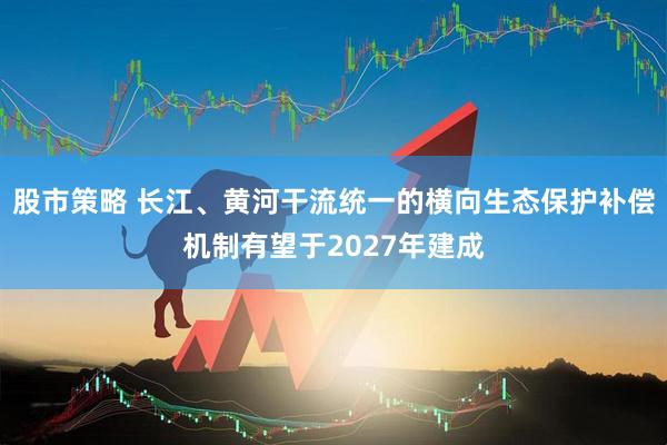 股市策略 长江、黄河干流统一的横向生态保护补偿机制有望于2027年建成