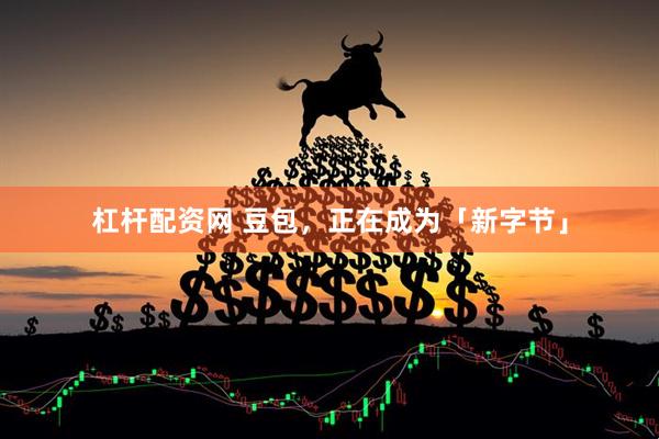 杠杆配资网 豆包，正在成为「新字节」