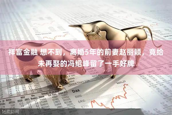 祥富金融 想不到，离婚5年的前妻赵丽颖，竟给未再娶的冯绍峰留了一手好牌